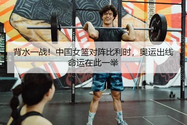 背水一战！中国女篮对阵比利时，奥运出线命运在此一举