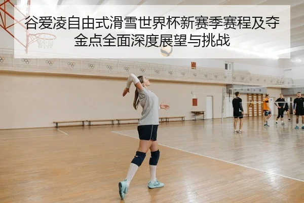 谷爱凌自由式滑雪世界杯新赛季赛程及夺金点全面深度展望与挑战