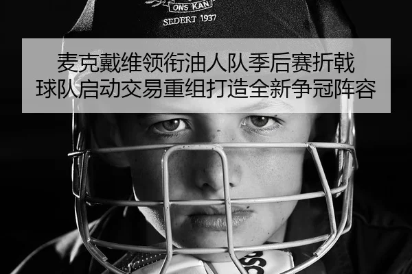 麦克戴维领衔油人队季后赛折戟 球队启动交易重组打造全新争冠阵容